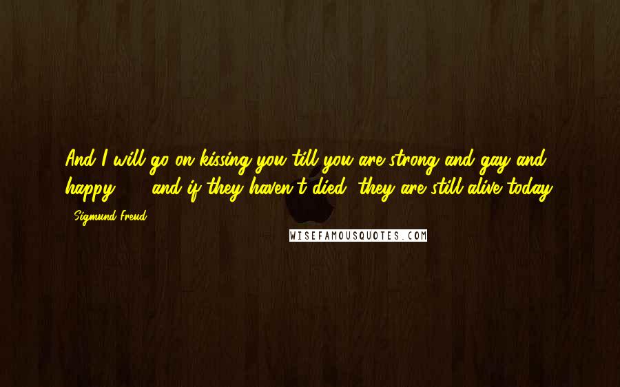 Sigmund Freud Quotes: And I will go on kissing you till you are strong and gay and happy  -  and if they haven't died, they are still alive today.