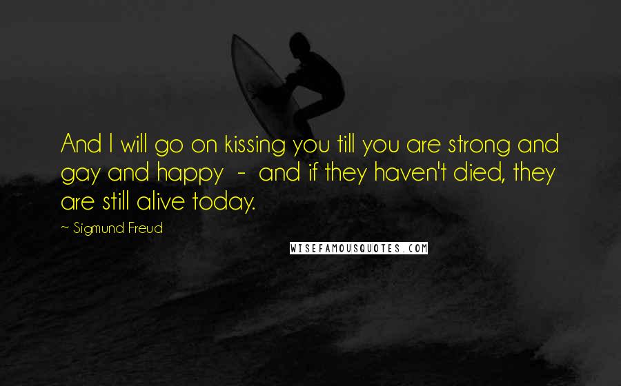 Sigmund Freud Quotes: And I will go on kissing you till you are strong and gay and happy  -  and if they haven't died, they are still alive today.