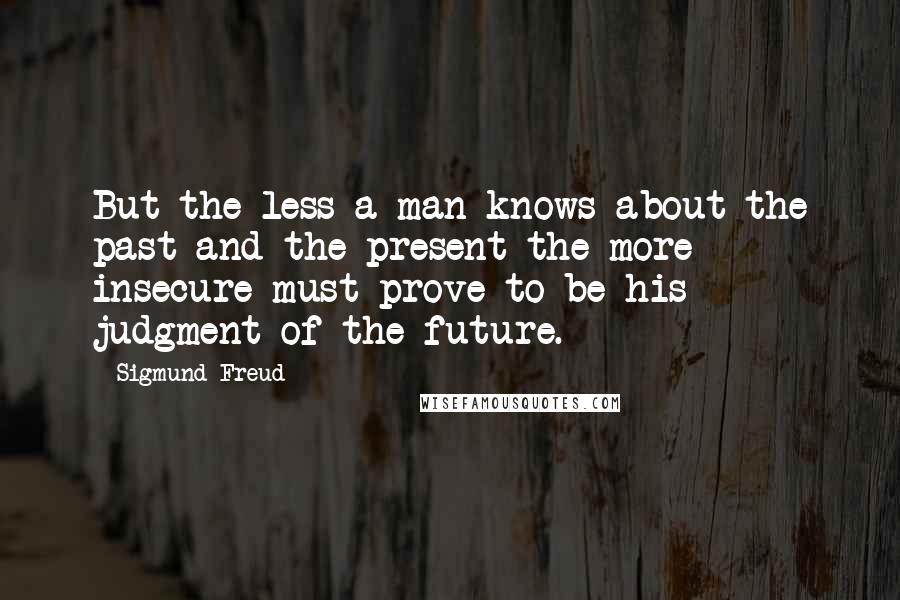 Sigmund Freud Quotes: But the less a man knows about the past and the present the more insecure must prove to be his judgment of the future.