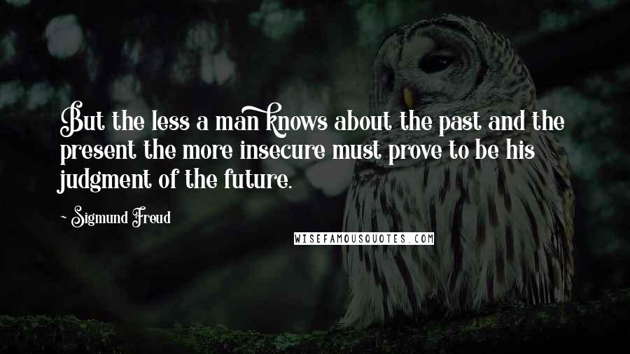 Sigmund Freud Quotes: But the less a man knows about the past and the present the more insecure must prove to be his judgment of the future.