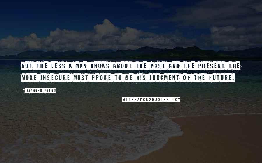 Sigmund Freud Quotes: But the less a man knows about the past and the present the more insecure must prove to be his judgment of the future.
