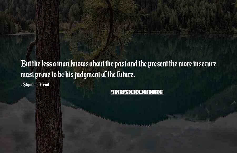Sigmund Freud Quotes: But the less a man knows about the past and the present the more insecure must prove to be his judgment of the future.