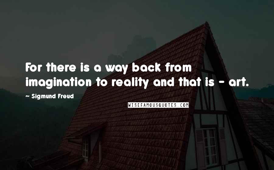 Sigmund Freud Quotes: For there is a way back from imagination to reality and that is - art.