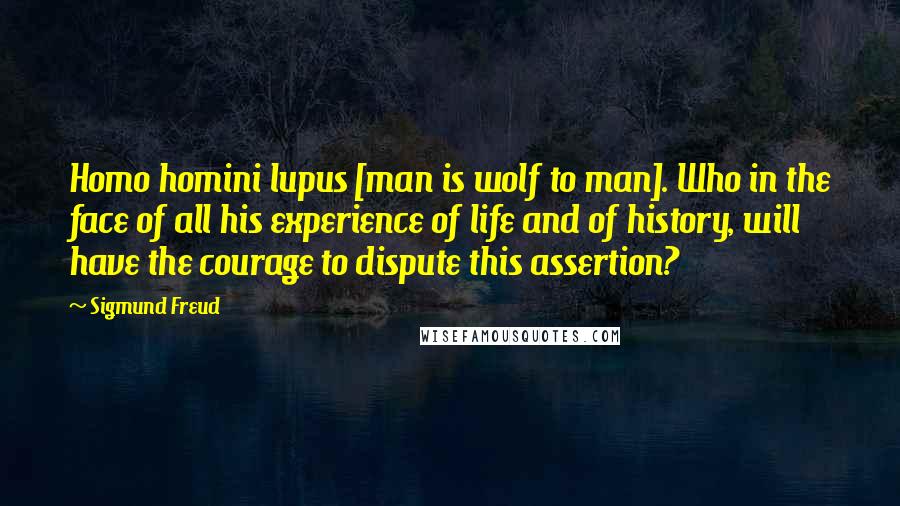 Sigmund Freud Quotes: Homo homini lupus [man is wolf to man]. Who in the face of all his experience of life and of history, will have the courage to dispute this assertion?