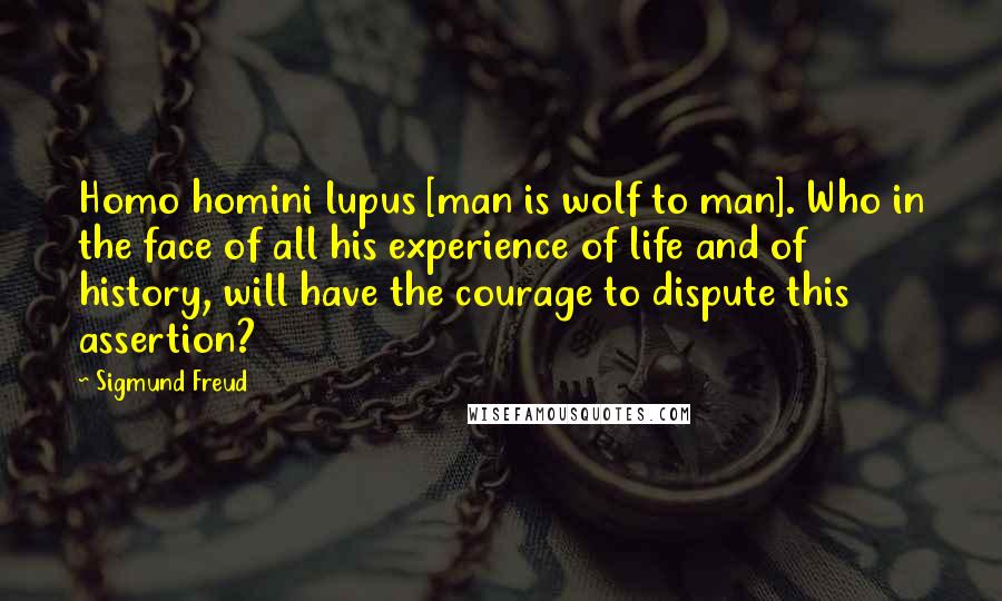 Sigmund Freud Quotes: Homo homini lupus [man is wolf to man]. Who in the face of all his experience of life and of history, will have the courage to dispute this assertion?