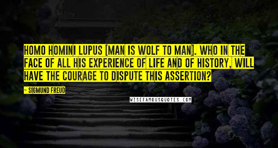 Sigmund Freud Quotes: Homo homini lupus [man is wolf to man]. Who in the face of all his experience of life and of history, will have the courage to dispute this assertion?