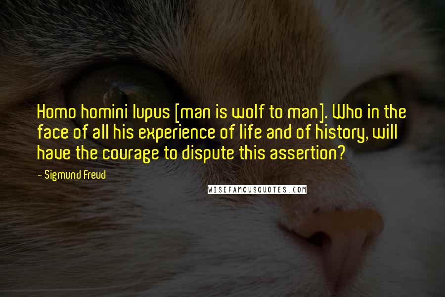 Sigmund Freud Quotes: Homo homini lupus [man is wolf to man]. Who in the face of all his experience of life and of history, will have the courage to dispute this assertion?