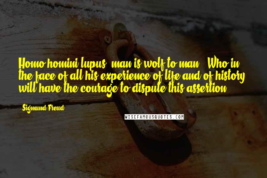 Sigmund Freud Quotes: Homo homini lupus [man is wolf to man]. Who in the face of all his experience of life and of history, will have the courage to dispute this assertion?