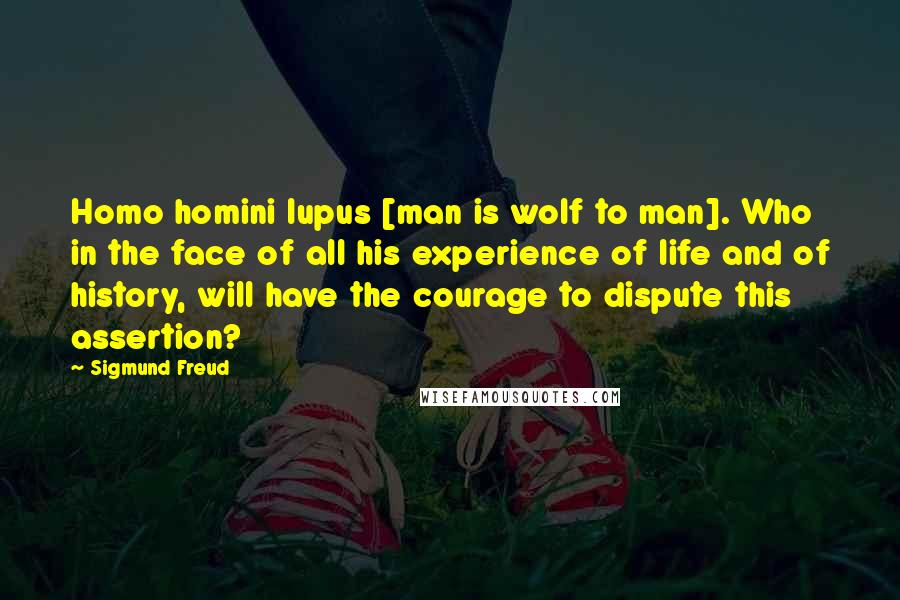 Sigmund Freud Quotes: Homo homini lupus [man is wolf to man]. Who in the face of all his experience of life and of history, will have the courage to dispute this assertion?