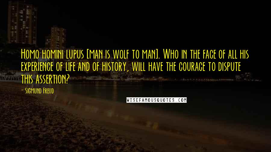Sigmund Freud Quotes: Homo homini lupus [man is wolf to man]. Who in the face of all his experience of life and of history, will have the courage to dispute this assertion?