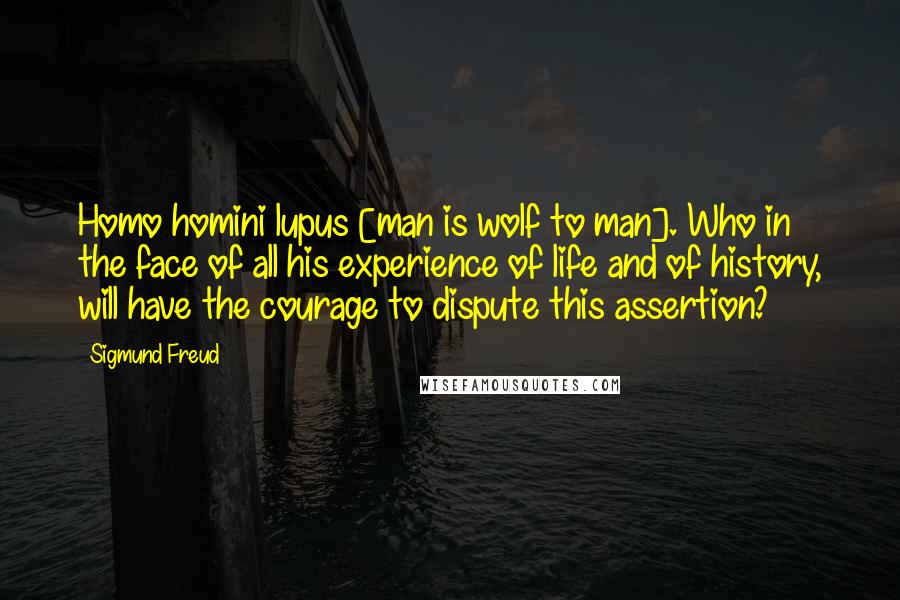 Sigmund Freud Quotes: Homo homini lupus [man is wolf to man]. Who in the face of all his experience of life and of history, will have the courage to dispute this assertion?