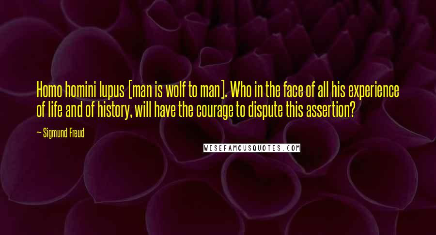 Sigmund Freud Quotes: Homo homini lupus [man is wolf to man]. Who in the face of all his experience of life and of history, will have the courage to dispute this assertion?