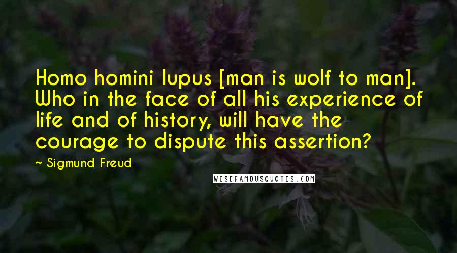 Sigmund Freud Quotes: Homo homini lupus [man is wolf to man]. Who in the face of all his experience of life and of history, will have the courage to dispute this assertion?
