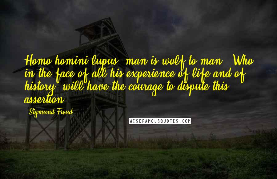 Sigmund Freud Quotes: Homo homini lupus [man is wolf to man]. Who in the face of all his experience of life and of history, will have the courage to dispute this assertion?