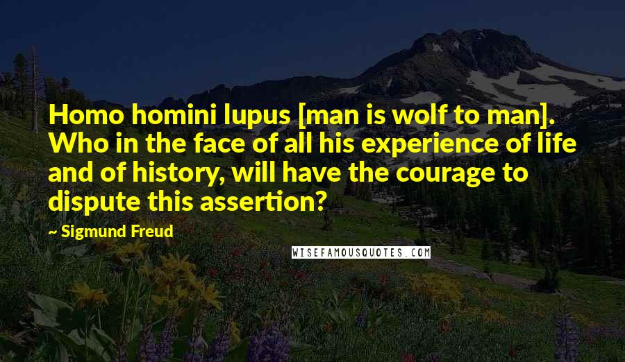 Sigmund Freud Quotes: Homo homini lupus [man is wolf to man]. Who in the face of all his experience of life and of history, will have the courage to dispute this assertion?