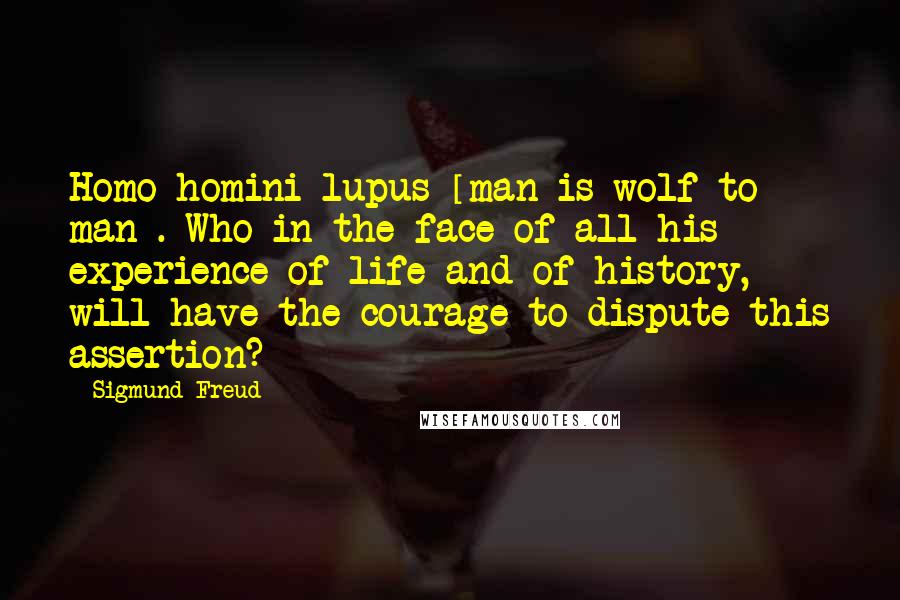 Sigmund Freud Quotes: Homo homini lupus [man is wolf to man]. Who in the face of all his experience of life and of history, will have the courage to dispute this assertion?