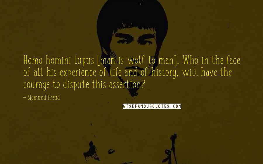 Sigmund Freud Quotes: Homo homini lupus [man is wolf to man]. Who in the face of all his experience of life and of history, will have the courage to dispute this assertion?