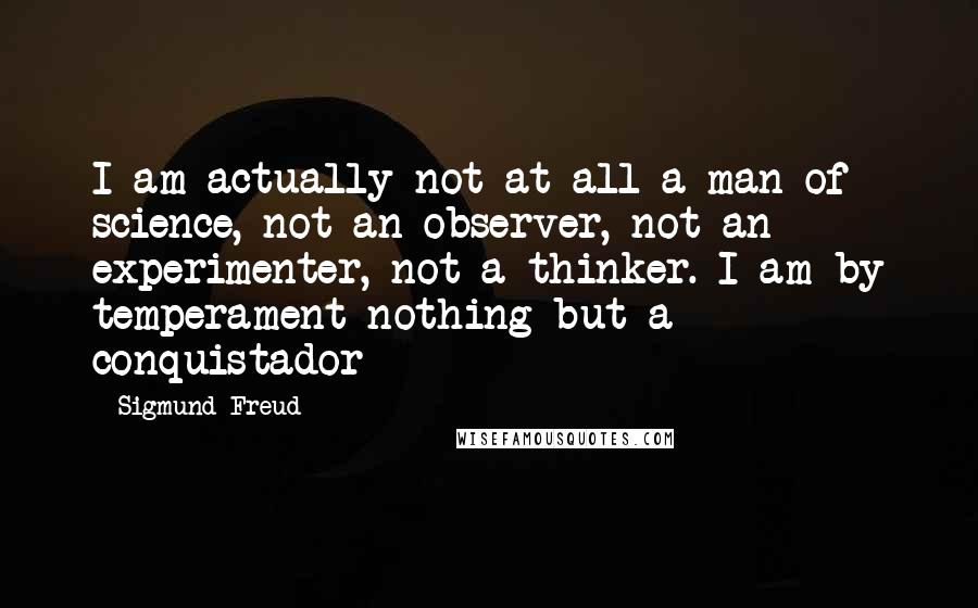 Sigmund Freud Quotes: I am actually not at all a man of science, not an observer, not an experimenter, not a thinker. I am by temperament nothing but a conquistador