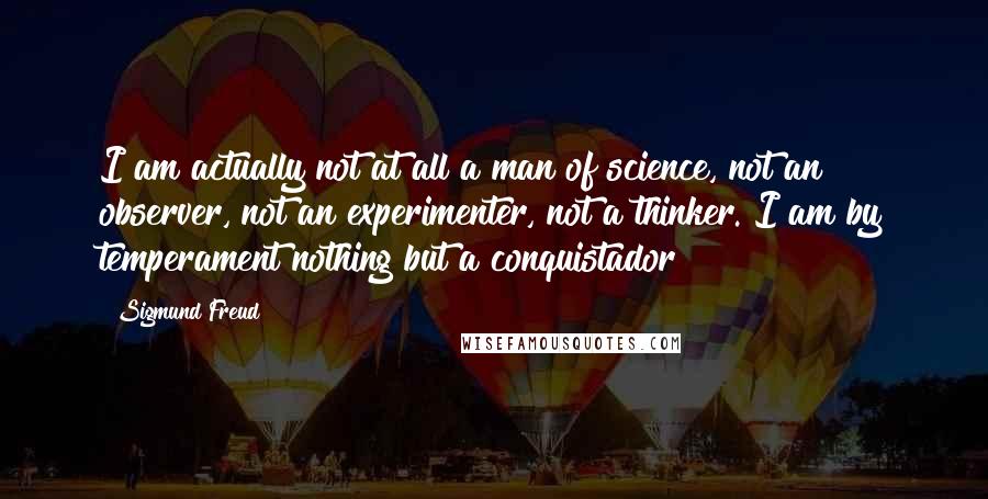 Sigmund Freud Quotes: I am actually not at all a man of science, not an observer, not an experimenter, not a thinker. I am by temperament nothing but a conquistador