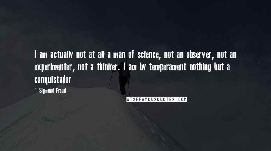 Sigmund Freud Quotes: I am actually not at all a man of science, not an observer, not an experimenter, not a thinker. I am by temperament nothing but a conquistador