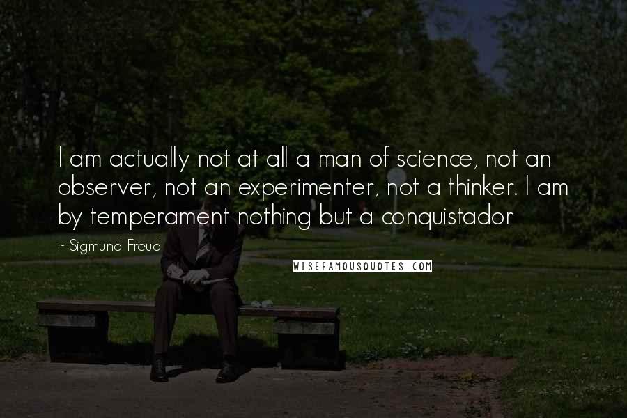 Sigmund Freud Quotes: I am actually not at all a man of science, not an observer, not an experimenter, not a thinker. I am by temperament nothing but a conquistador