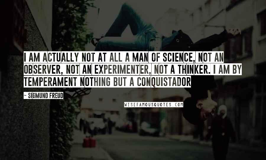 Sigmund Freud Quotes: I am actually not at all a man of science, not an observer, not an experimenter, not a thinker. I am by temperament nothing but a conquistador