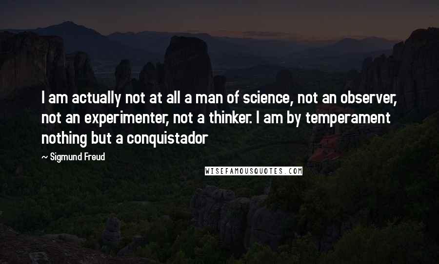 Sigmund Freud Quotes: I am actually not at all a man of science, not an observer, not an experimenter, not a thinker. I am by temperament nothing but a conquistador