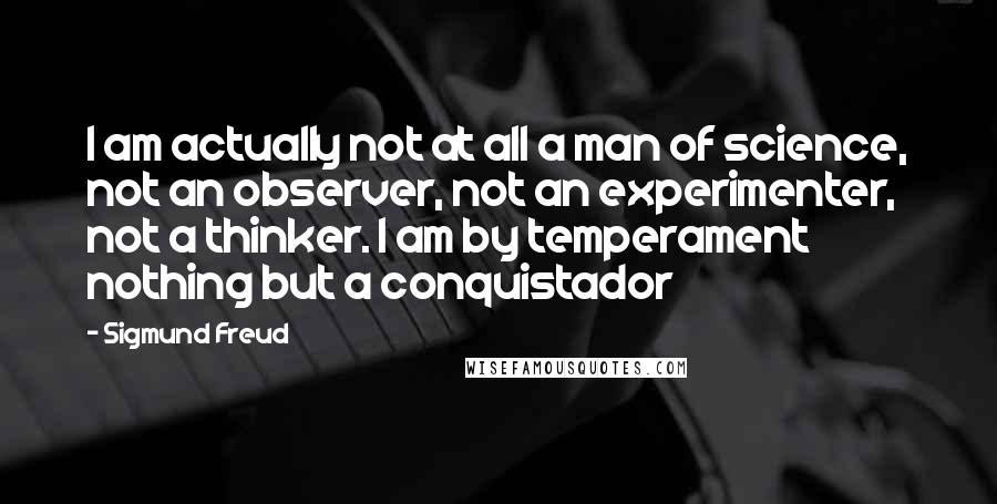 Sigmund Freud Quotes: I am actually not at all a man of science, not an observer, not an experimenter, not a thinker. I am by temperament nothing but a conquistador