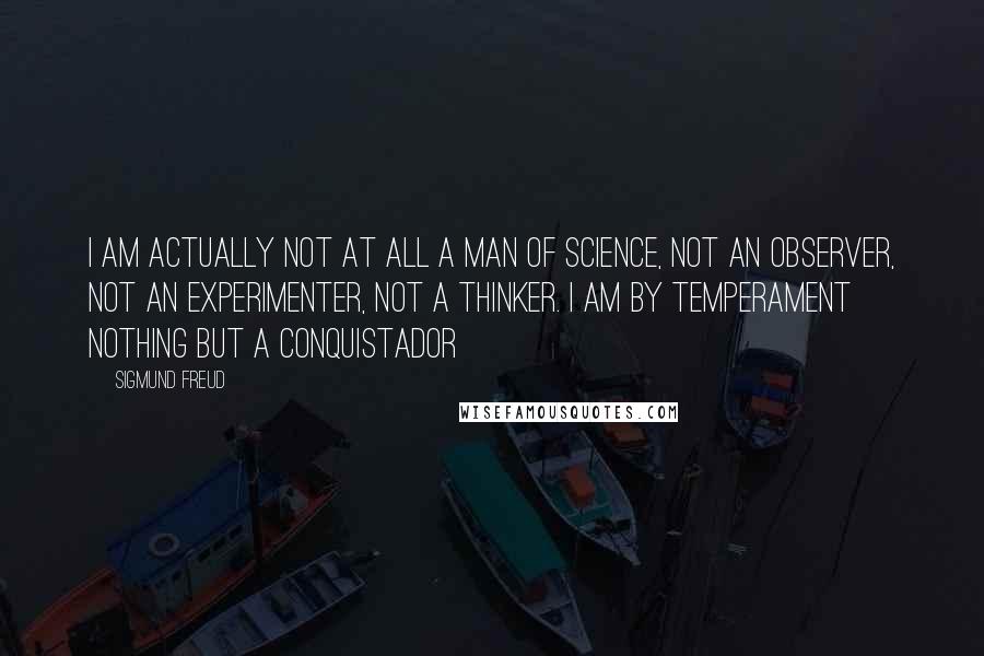 Sigmund Freud Quotes: I am actually not at all a man of science, not an observer, not an experimenter, not a thinker. I am by temperament nothing but a conquistador