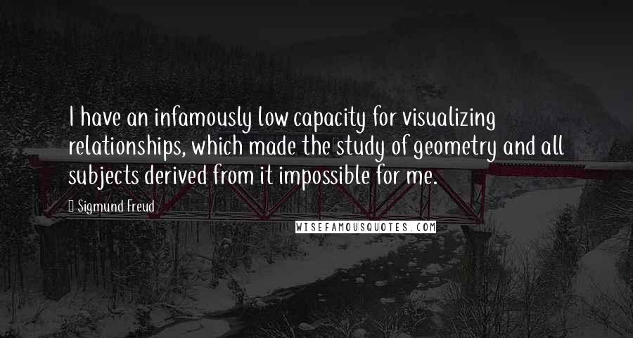 Sigmund Freud Quotes: I have an infamously low capacity for visualizing relationships, which made the study of geometry and all subjects derived from it impossible for me.