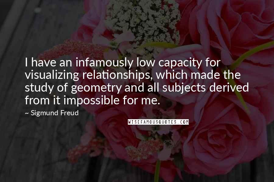 Sigmund Freud Quotes: I have an infamously low capacity for visualizing relationships, which made the study of geometry and all subjects derived from it impossible for me.