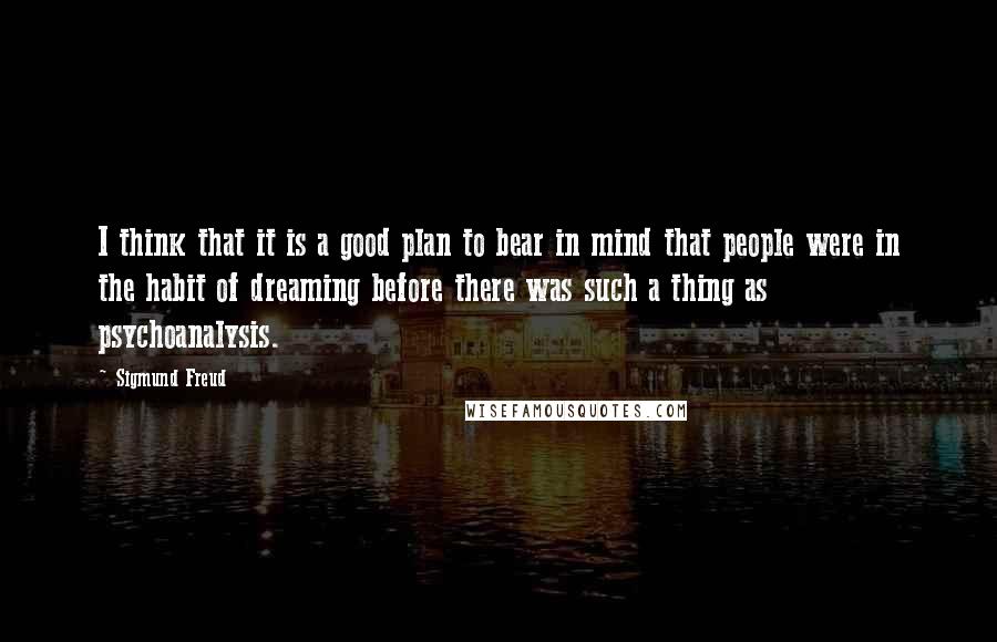 Sigmund Freud Quotes: I think that it is a good plan to bear in mind that people were in the habit of dreaming before there was such a thing as psychoanalysis.