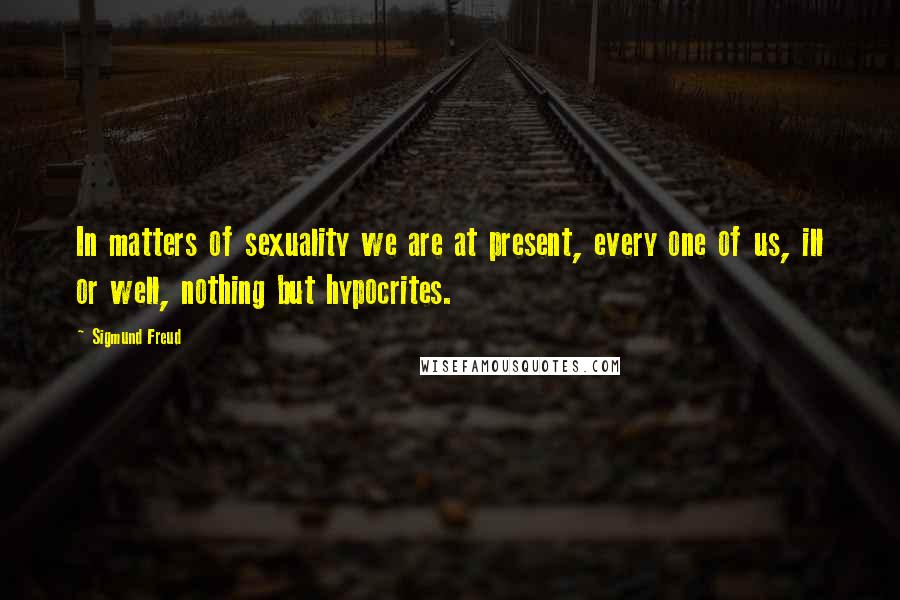 Sigmund Freud Quotes: In matters of sexuality we are at present, every one of us, ill or well, nothing but hypocrites.