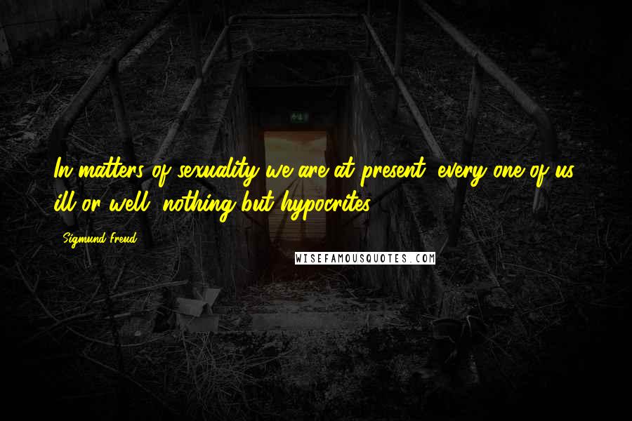 Sigmund Freud Quotes: In matters of sexuality we are at present, every one of us, ill or well, nothing but hypocrites.