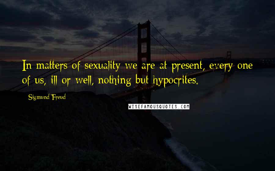 Sigmund Freud Quotes: In matters of sexuality we are at present, every one of us, ill or well, nothing but hypocrites.