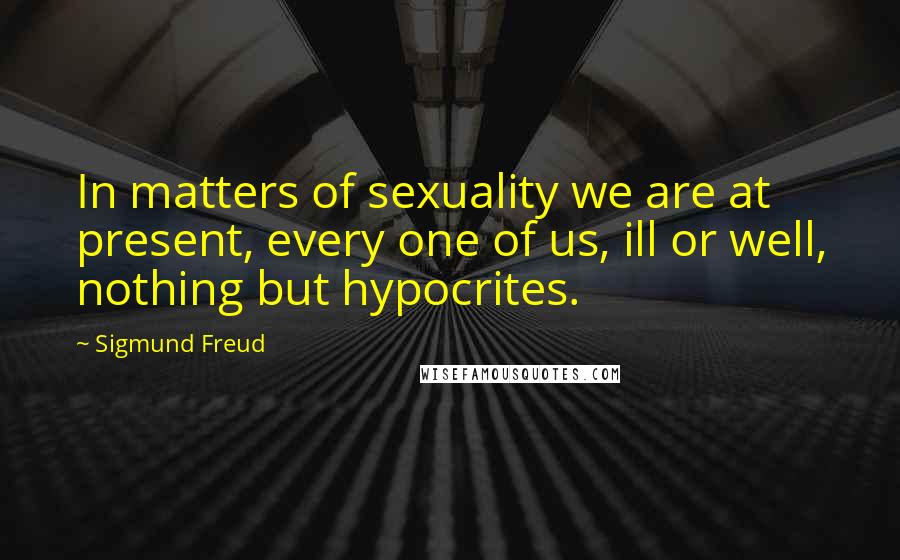 Sigmund Freud Quotes: In matters of sexuality we are at present, every one of us, ill or well, nothing but hypocrites.