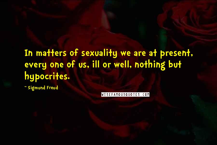 Sigmund Freud Quotes: In matters of sexuality we are at present, every one of us, ill or well, nothing but hypocrites.