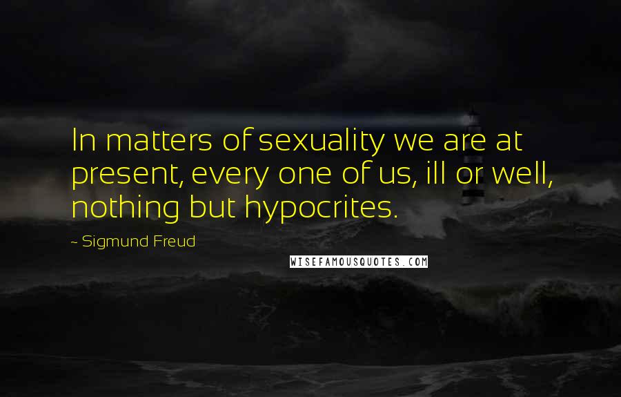 Sigmund Freud Quotes: In matters of sexuality we are at present, every one of us, ill or well, nothing but hypocrites.