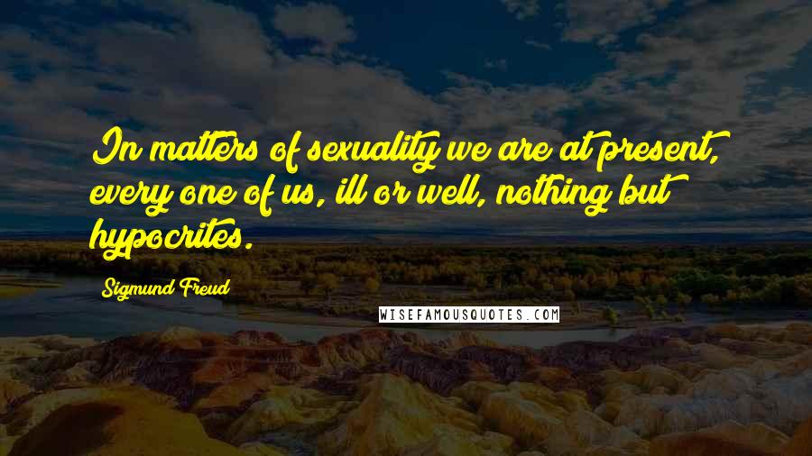 Sigmund Freud Quotes: In matters of sexuality we are at present, every one of us, ill or well, nothing but hypocrites.