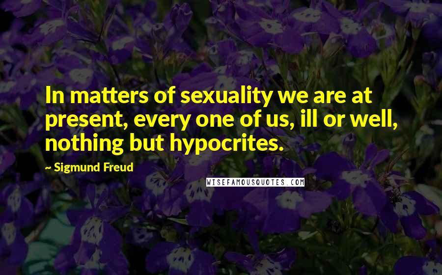 Sigmund Freud Quotes: In matters of sexuality we are at present, every one of us, ill or well, nothing but hypocrites.