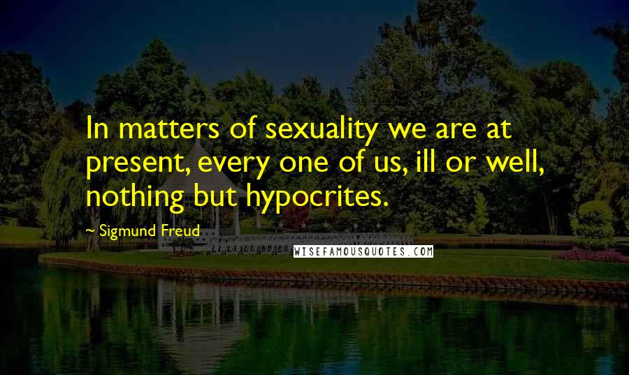 Sigmund Freud Quotes: In matters of sexuality we are at present, every one of us, ill or well, nothing but hypocrites.