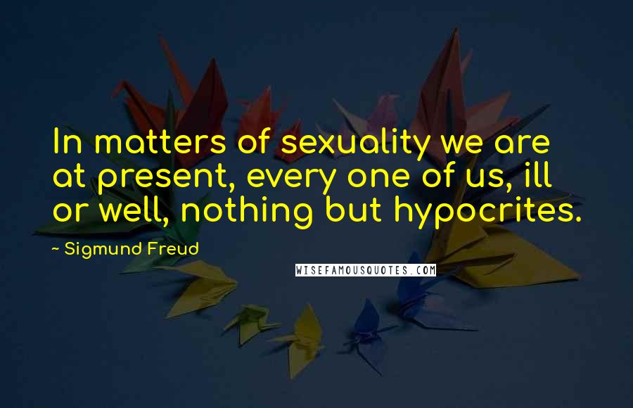 Sigmund Freud Quotes: In matters of sexuality we are at present, every one of us, ill or well, nothing but hypocrites.