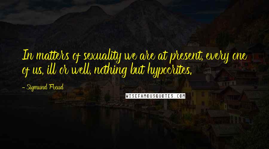 Sigmund Freud Quotes: In matters of sexuality we are at present, every one of us, ill or well, nothing but hypocrites.