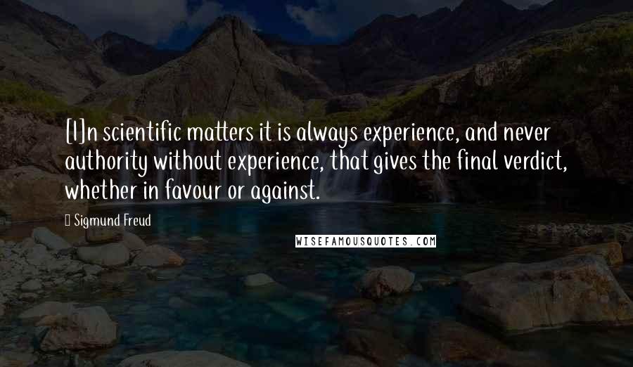 Sigmund Freud Quotes: [I]n scientific matters it is always experience, and never authority without experience, that gives the final verdict, whether in favour or against.