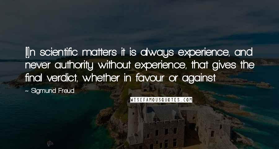 Sigmund Freud Quotes: [I]n scientific matters it is always experience, and never authority without experience, that gives the final verdict, whether in favour or against.