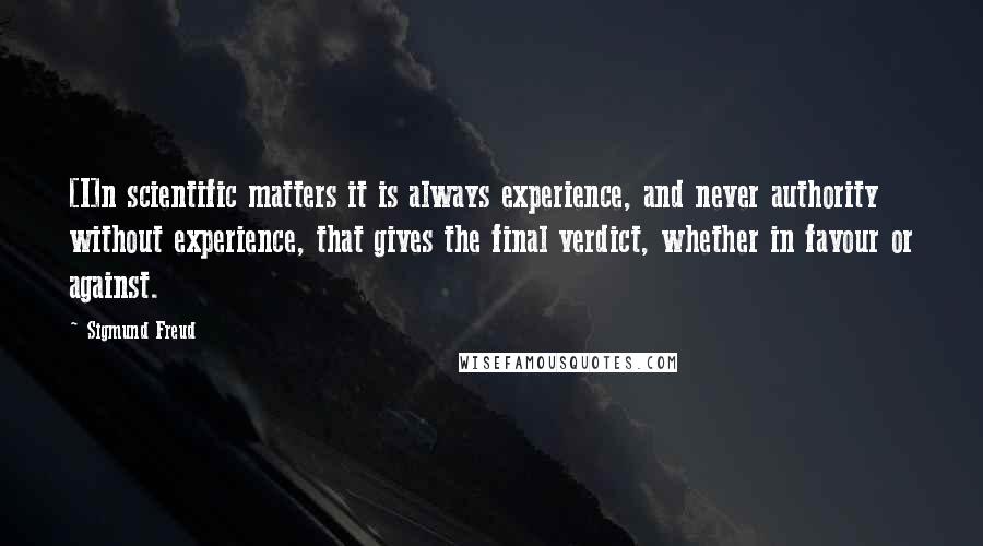 Sigmund Freud Quotes: [I]n scientific matters it is always experience, and never authority without experience, that gives the final verdict, whether in favour or against.