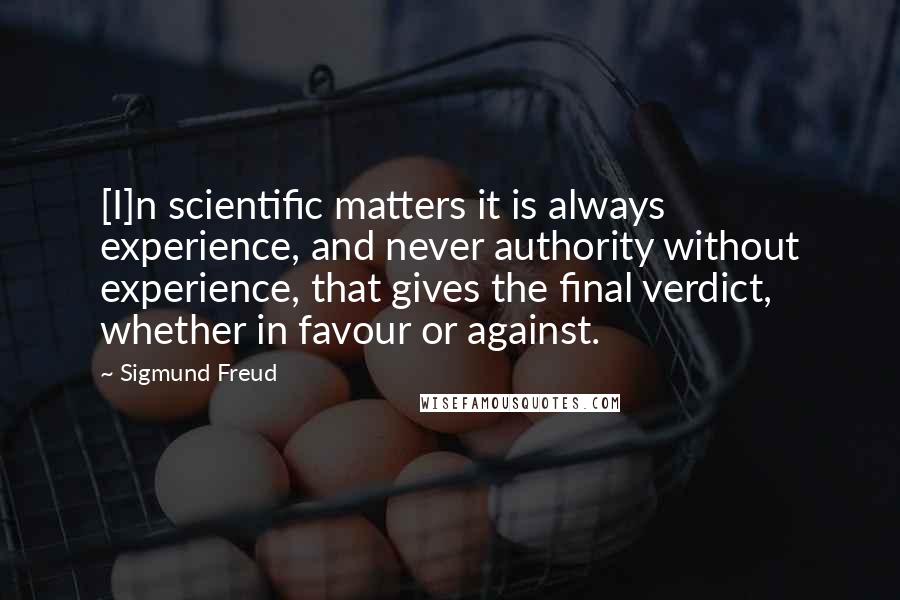 Sigmund Freud Quotes: [I]n scientific matters it is always experience, and never authority without experience, that gives the final verdict, whether in favour or against.