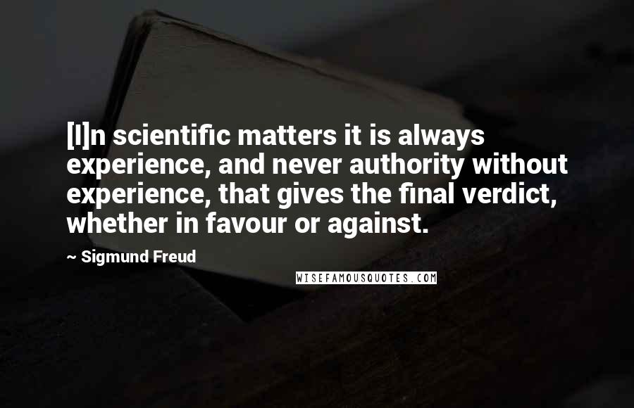 Sigmund Freud Quotes: [I]n scientific matters it is always experience, and never authority without experience, that gives the final verdict, whether in favour or against.