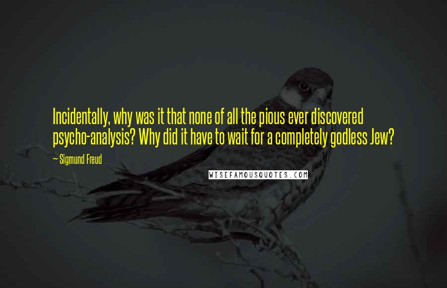 Sigmund Freud Quotes: Incidentally, why was it that none of all the pious ever discovered psycho-analysis? Why did it have to wait for a completely godless Jew?