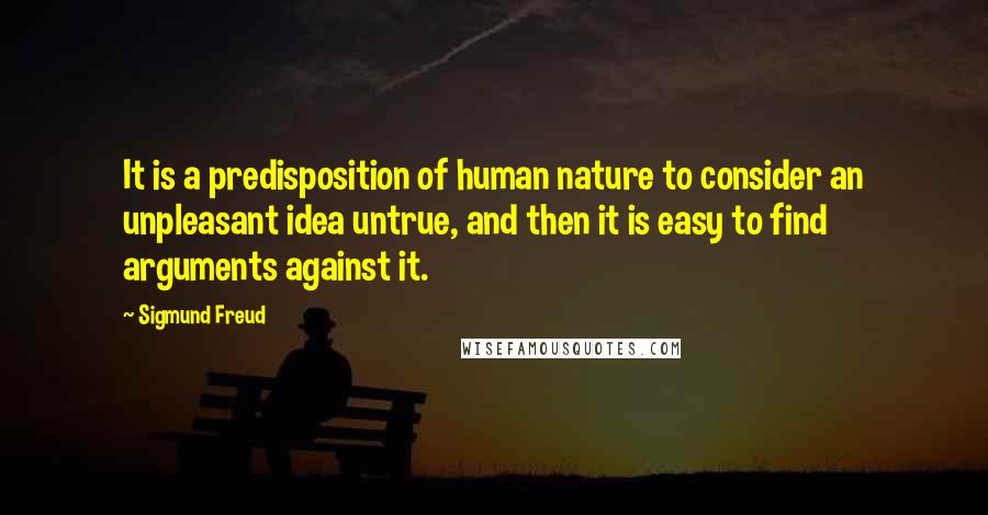 Sigmund Freud Quotes: It is a predisposition of human nature to consider an unpleasant idea untrue, and then it is easy to find arguments against it.
